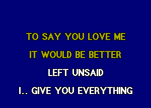 TO SAY YOU LOVE ME

IT WOULD BE BETTER
LEFT UNSAID
l.. GIVE YOU EVERYTHING