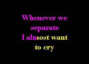 Whenever we

separate
I almost want

to cry