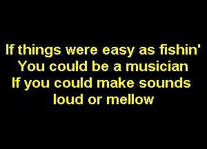 If things were easy as fishin'
You could be a musician
If you could make sounds
loud or mellow