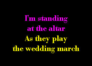 I'm standing
at the altar
As they play
the wedding march