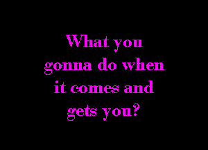 What you
gonna do when
it comes and

gets you?