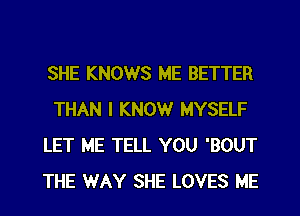 SHE KNOWS ME BETTER
THAN I KNOW MYSELF
LET ME TELL YOU 'BOUT
THE WAY SHE LOVES ME