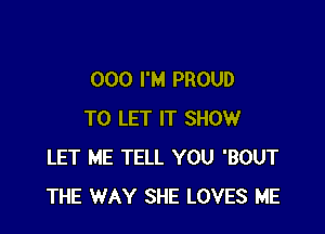 000 I'M PROUD

TO LET IT SHOW
LET ME TELL YOU 'BOUT
THE WAY SHE LOVES ME