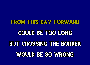 FROM THIS DAY FORWARD

COULD BE T00 LONG
BUT CROSSING THE BORDER
WOULD BE SO WRONG