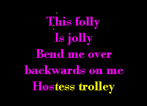 This folly
Is jolly

Bend me over

backwards on me

Hostess trolley l