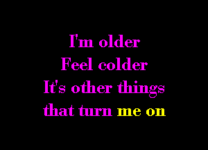 I'm older

Feel colder

It's other things
that turn me on