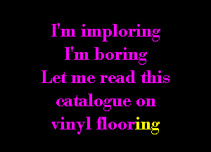 I'm imploring
I'm boring
Let me read this
catalogue on

vinyl flooring l