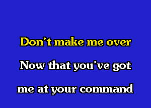 Don't make me over
Now that you've got

me at your command