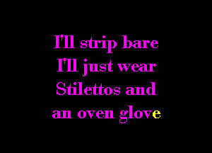 I'll strip bare
I'll just wear

Stilettos and
an oven glove