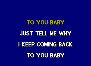 TO YOU BABY

JUST TELL ME WHY
I KEEP COMING BACK
TO YOU BABY