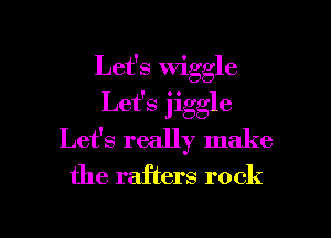 Let's wiggle
Let's jiggle
Let's really make
the rafters rock

g