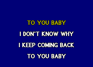 TO YOU BABY

I DON'T KNOW WHY
I KEEP COMING BACK
TO YOU BABY