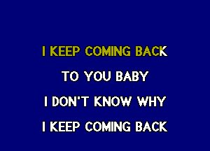 I KEEP COMING BACK

TO YOU BABY
I DON'T KNOW WHY
I KEEP COMING BACK