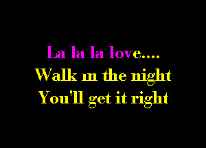 La la la love....

Walk m the night
You'll get it right