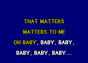 THAT MATTERS

MATTERS TO ME
0H BABY, BABY, BABY,
BABY. BABY, BABY...