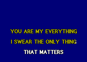 YOU ARE MY EVERYTHING
I SWEAR THE ONLY THING
THAT MATTERS