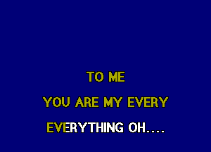 TO ME
YOU ARE MY EVERY
EVERYTHING 0H....