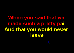 When you said that we
made such a pretty pair

And that you would never
leave