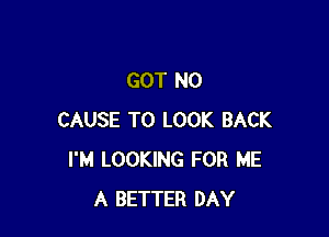 GOT N0

CAUSE TO LOOK BACK
I'M LOOKING FOR ME
A BETTER DAY