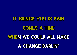 IT BRINGS YOU IS PAIN

COMES A TIME
WHEN WE COULD ALL MAKE
A CHANGE DARLIN'