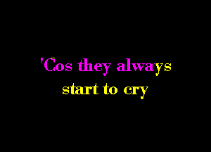 'Cos they always

start to cry