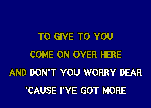 TO GIVE TO YOU

COME ON OVER HERE
AND DON'T YOU WORRY DEAR
'CAUSE I'VE GOT MORE