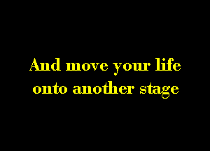 And move yom' life

onto another stage