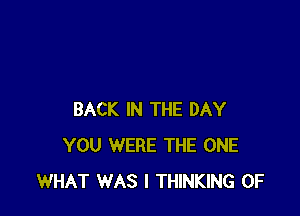 BACK IN THE DAY
YOU WERE THE ONE
WHAT WAS I THINKING 0F