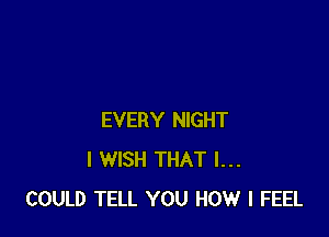 EVERY NIGHT
I WISH THAT I...
COULD TELL YOU HOW I FEEL