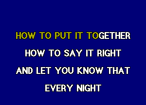 HOW TO PUT IT TOGETHER

HOW TO SAY IT RIGHT
AND LET YOU KNOW THAT
EVERY NIGHT