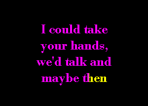 I could take
your hands,

we'd talk and

maybe then