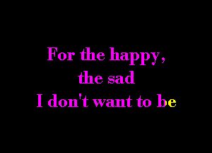 For the happy,

the sad

I don't want to be