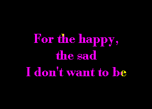 For the happy,

the sad

I don't want to be