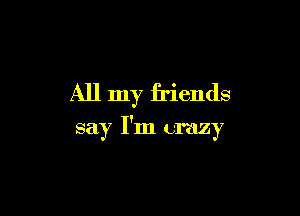 All my friends

say I'm crazy