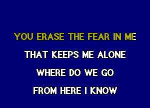 YOU ERASE THE FEAR IN ME
THAT KEEPS ME ALONE
WHERE DO WE GO
FROM HERE I KNOWr