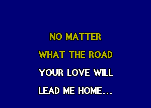NO MATTER

WHAT THE ROAD
YOUR LOVE WILL
LEAD ME HOME...
