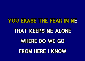 YOU ERASE THE FEAR IN ME
THAT KEEPS ME ALONE
WHERE DO WE GO
FROM HERE I KNOWr