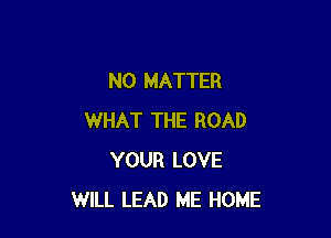 NO MATTER

WHAT THE ROAD
YOUR LOVE
WILL LEAD ME HOME