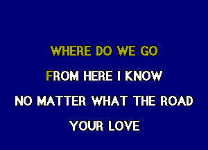 WHERE DO WE GO

FROM HERE I KNOW
NO MATTER WHAT THE ROAD
YOUR LOVE