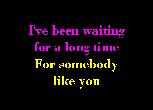 I've been waiting

for a long Iilne
For somebody
like you