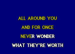 ALL AROUND YOU

AND FOR ONCE
NEVER WONDER
WHAT THEY'RE WORTH