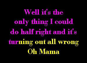 W ell it's the
only thing I could
do half right and it's
turning out all wrong
Oh Mama