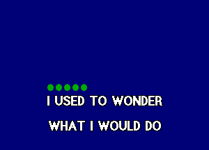 I USED TO WONDER
WHAT I WOULD DO