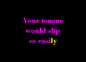 Your tongue

would slip

so easily