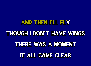 AND THEN I'LL FLY

THOUGH I DON'T HAVE WINGS
THERE WAS A MOMENT
IT ALL CAME CLEAR