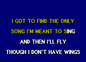 I GOT TO FIND THE ONLY

SONG I'M MEANT TO SING
AND THEN I'LL FLY
THOUGH I DON'T HAVE WINGS
