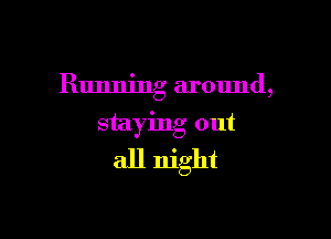 Running around,

staying out
all night