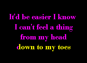 It'd be easier I know

I can't feel a thing
from my head

down to my toes