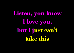 Listen, you know

I love you,
but I just can't

take this