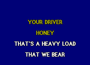 YOUR DRIVER

HONEY
THAT'S A HEAVY LOAD
THAT WE BEAR